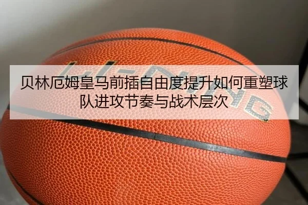 贝林厄姆皇马前插自由度提升如何重塑球队进攻节奏与战术层次