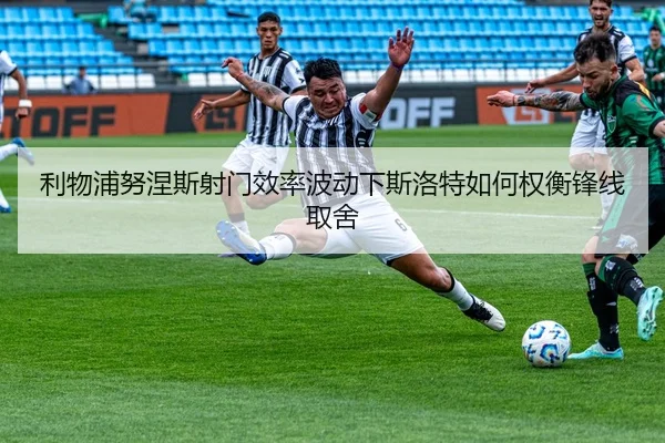 利物浦努涅斯射门效率波动下斯洛特如何权衡锋线取舍