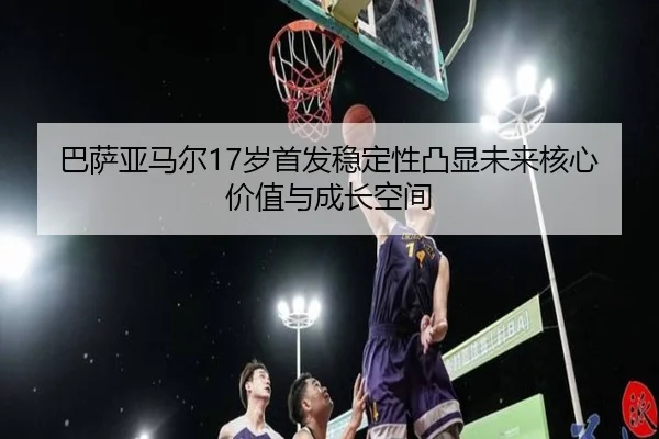 巴萨亚马尔17岁首发稳定性凸显未来核心价值与成长空间