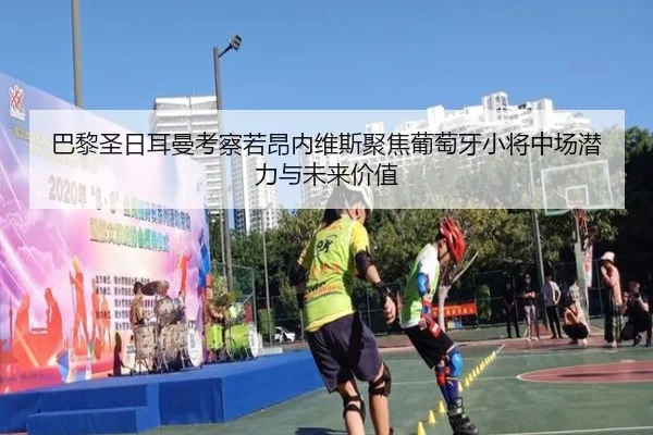 巴黎圣日耳曼考察若昂内维斯聚焦葡萄牙小将中场潜力与未来价值