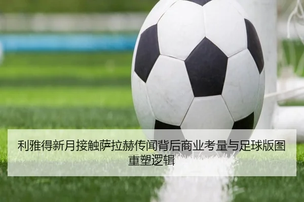 利雅得新月接触萨拉赫传闻背后商业考量与足球版图重塑逻辑