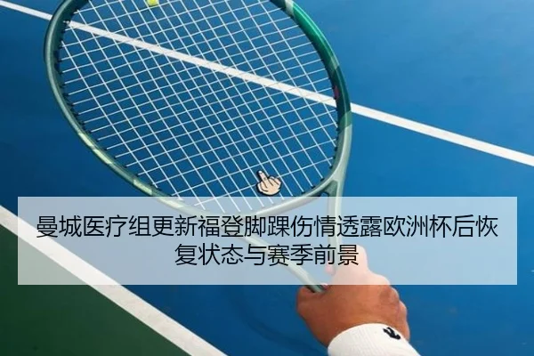 曼城医疗组更新福登脚踝伤情透露欧洲杯后恢复状态与赛季前景