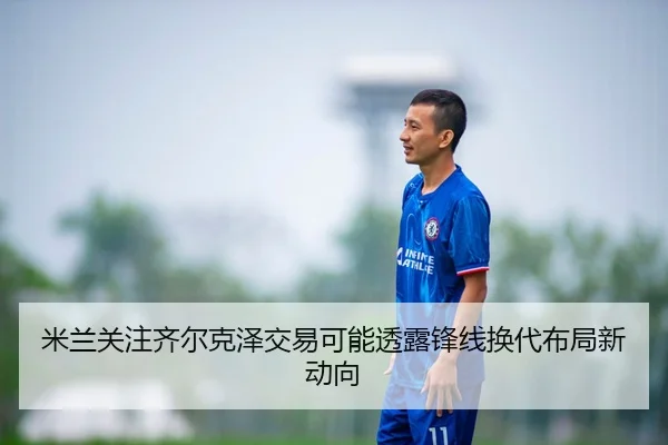 米兰关注齐尔克泽交易可能透露锋线换代布局新动向