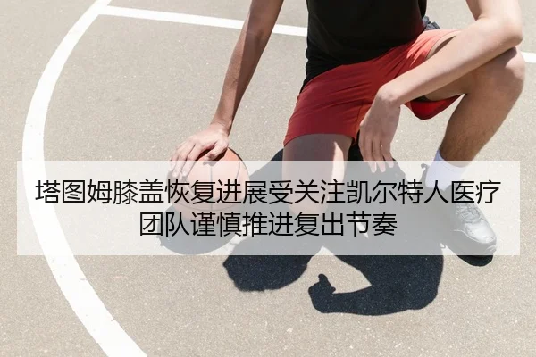 塔图姆膝盖恢复进展受关注凯尔特人医疗团队谨慎推进复出节奏