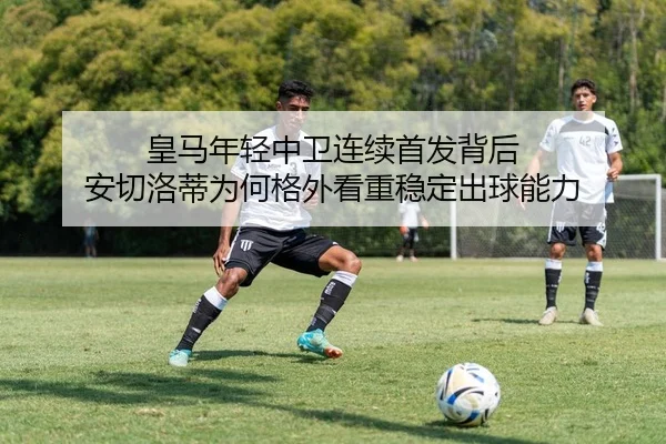 皇马年轻中卫连续首发背后 安切洛蒂为何格外看重稳定出球能力